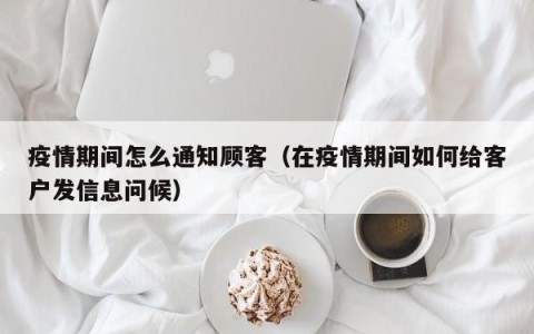 疫情期间怎么通知顾客（在疫情期间如何给客户发信息问候）